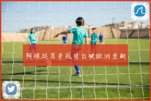 阿根廷若夺冠将打破欧洲垄断