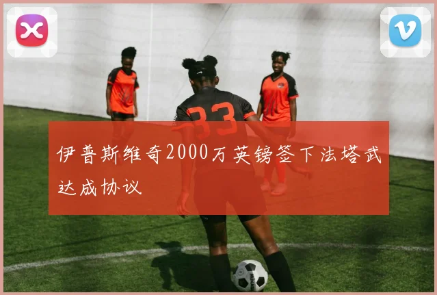 伊普斯维奇2000万英镑签下法塔武达成协议
